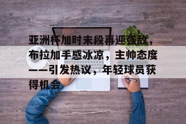开云体育官方登录入口-亚洲杯加时末段再迎强敌，布拉加手感冰凉，主帅态度——引发热议，年轻球员获得机会的简单介绍