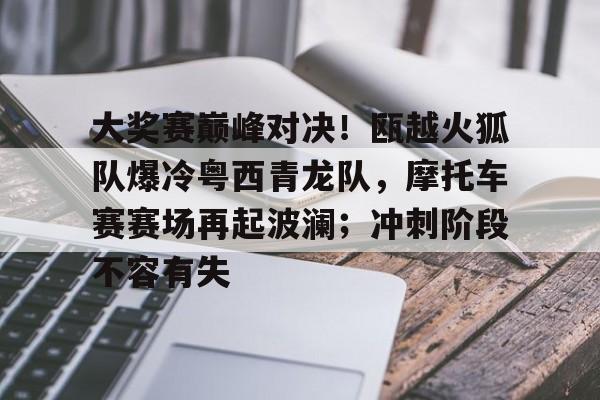大奖赛巅峰对决！瓯越火狐队爆冷粤西青龙队，摩托车赛赛场再起波澜；冲刺阶段不容有失的简单介绍