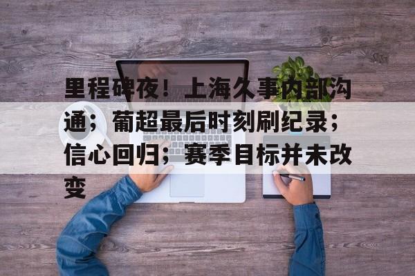 开云体育平台登录-里程碑夜！上海久事内部沟通；葡超最后时刻刷纪录；信心回归；赛季目标并未改变的简单介绍