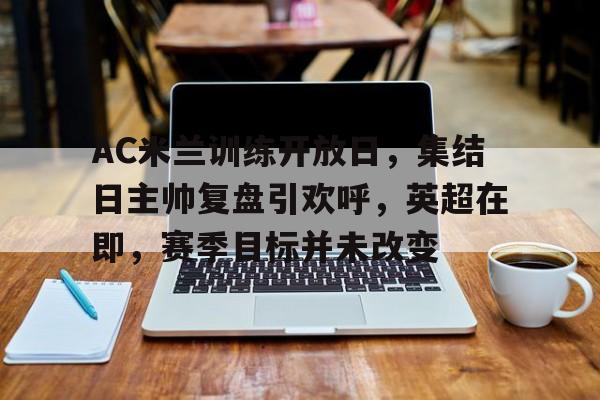 开云体育官方登录入口-关于AC米兰训练开放日，集结日主帅复盘引欢呼，英超在即，赛季目标并未改变的信息