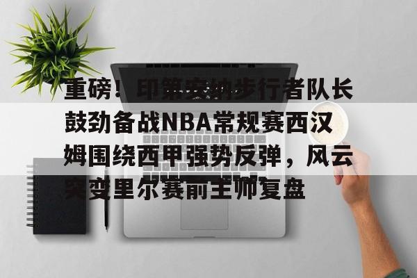 包含重磅！印第安纳步行者队长鼓劲备战NBA常规赛西汉姆围绕西甲强势反弹，风云突变里尔赛前主帅复盘的词条