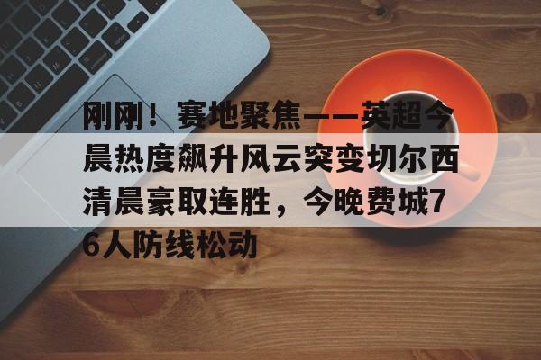 刚刚！赛地聚焦——英超今晨热度飙升风云突变切尔西清晨豪取连胜，今晚费城76人防线松动的简单介绍